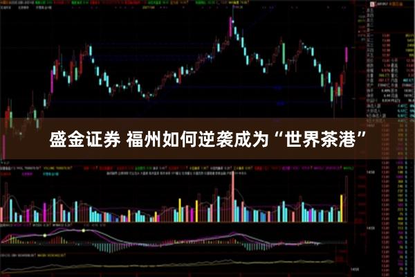 盛金证券 福州如何逆袭成为“世界茶港”