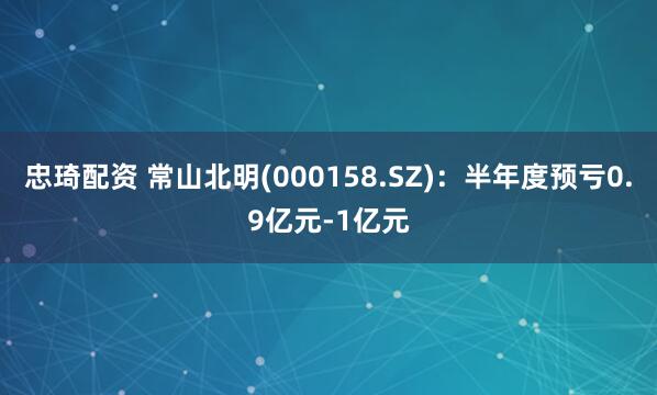 忠琦配资 常山北明(000158.SZ)：半年度预亏0.9亿元-1亿元