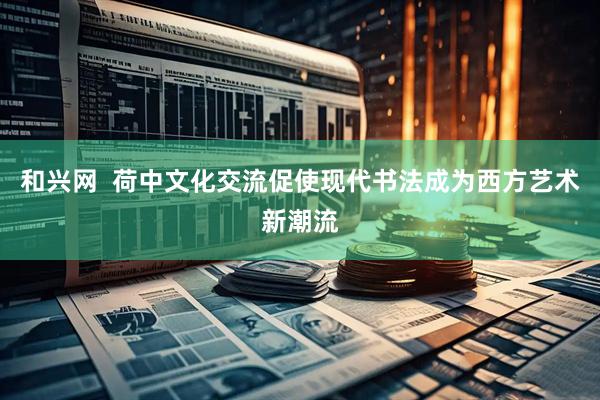 和兴网  荷中文化交流促使现代书法成为西方艺术新潮流