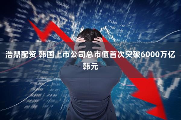 浩鼎配资 韩国上市公司总市值首次突破6000万亿韩元
